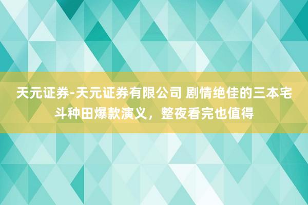 天元证券-天元证券有限公司 剧情绝佳的三本宅斗种田爆款演义，整夜看完也值得