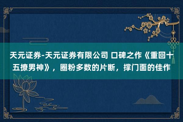 天元证券-天元证券有限公司 口碑之作《重回十五撩男神》，圈粉多数的片断，撑门面的佳作