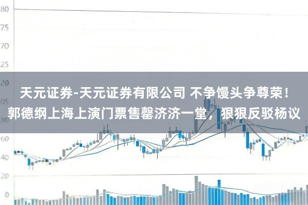 天元证券-天元证券有限公司 不争馒头争尊荣！郭德纲上海上演门票售罄济济一堂，狠狠反驳杨议