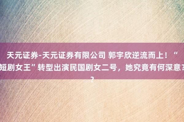 天元证券-天元证券有限公司 郭宇欣逆流而上！“短剧女王”转型出演民国剧女二号，她究竟有何深意？