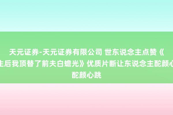 天元证券-天元证券有限公司 世东说念主点赞《新生后我顶替了前夫白蟾光》优质片断让东说念主酡颜心跳