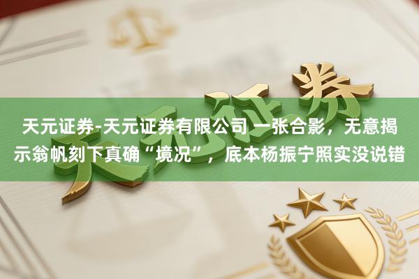 天元证券-天元证券有限公司 一张合影，无意揭示翁帆刻下真确“境况”，底本杨振宁照实没说错