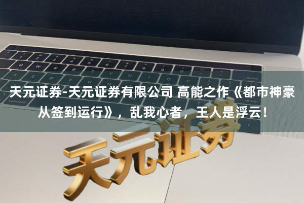 天元证券-天元证券有限公司 高能之作《都市神豪从签到运行》，乱我心者，王人是浮云！