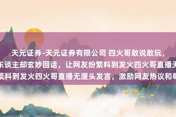 天元证券-天元证券有限公司 四火哥敢说敢玩，谈河北队要还北京队一东谈主却玄妙回话，让网友纷繁料到发火四火哥直播无厘头发言，激励网友热议和辱弄
