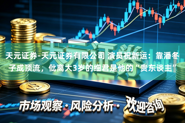 天元证券-天元证券有限公司 演员祝新运：靠潘冬子成顶流，仳离大3岁的细君是他的“贵东谈主”