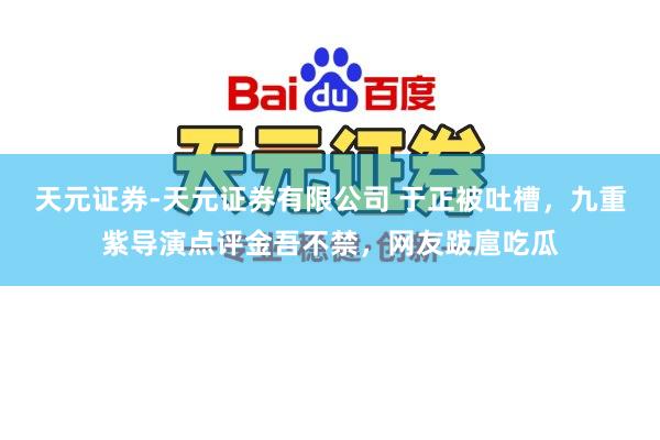 天元证券-天元证券有限公司 于正被吐槽，九重紫导演点评金吾不禁，网友跋扈吃瓜