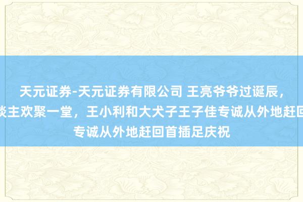 天元证券-天元证券有限公司 王亮爷爷过诞辰，王家一家东谈主欢聚一堂，王小利和大犬子王子佳专诚从外地赶回首插足庆祝