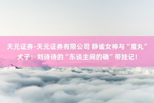 天元证券-天元证券有限公司 静谧女神与“魔丸”犬子：刘诗诗的“东谈主间的确”带娃记！