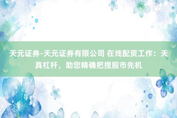 天元证券-天元证券有限公司 在线配资工作：天真杠杆，助您精确把捏股市先机