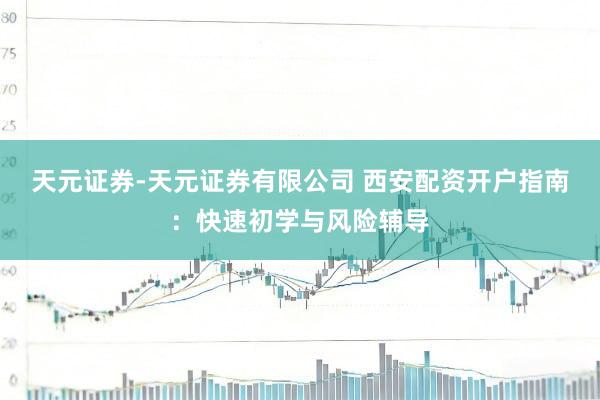 天元证券-天元证券有限公司 西安配资开户指南：快速初学与风险辅导