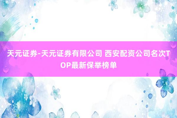 天元证券-天元证券有限公司 西安配资公司名次TOP最新保举榜单