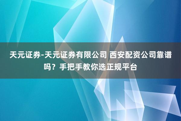 天元证券-天元证券有限公司 西安配资公司靠谱吗？手把手教你选正规平台