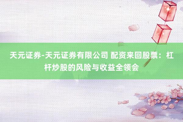 天元证券-天元证券有限公司 配资来回股票：杠杆炒股的风险与收益全领会