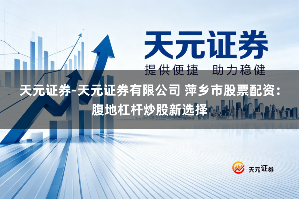 天元证券-天元证券有限公司 萍乡市股票配资：腹地杠杆炒股新选择