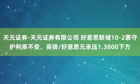 天元证券-天元证券有限公司 好意思联储10-2票守护利率不变，英镑/好意思元承压1.3800下方