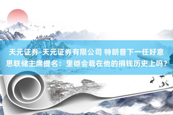 天元证券-天元证券有限公司 特朗普下一任好意思联储主席提名:里德会栽在他的捐钱历史上吗?