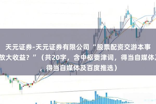 天元证券-天元证券有限公司 “股票配资交游本事：何如安全放大收益？”（共20字，含中枢要津词，得当自媒体及百度推选）
