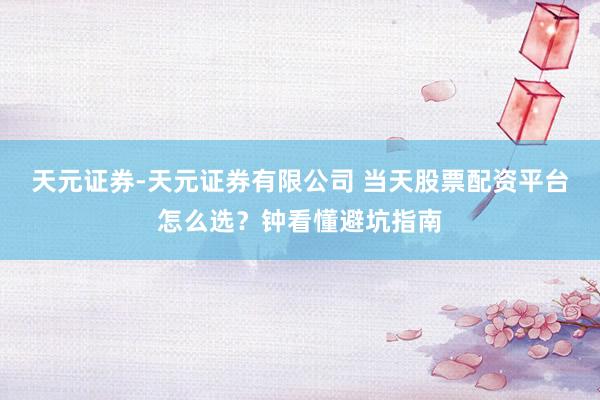 天元证券-天元证券有限公司 当天股票配资平台怎么选？钟看懂避坑指南