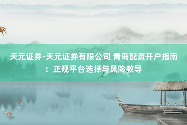 天元证券-天元证券有限公司 青岛配资开户指南：正规平台选择与风险教导
