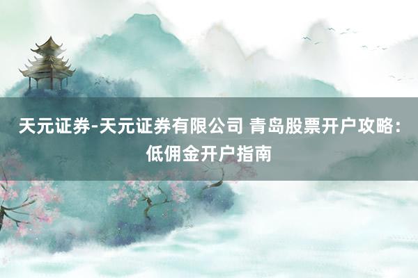 天元证券-天元证券有限公司 青岛股票开户攻略：低佣金开户指南