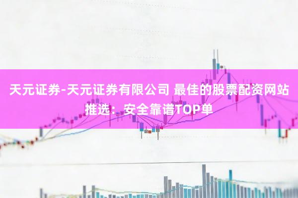 天元证券-天元证券有限公司 最佳的股票配资网站推选：安全靠谱TOP单
