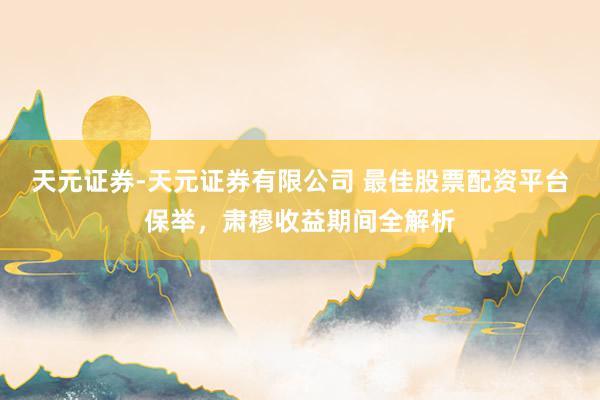 天元证券-天元证券有限公司 最佳股票配资平台保举，肃穆收益期间全解析