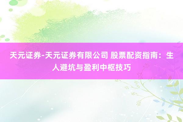 天元证券-天元证券有限公司 股票配资指南：生人避坑与盈利中枢技巧