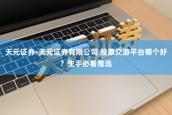 天元证券-天元证券有限公司 股票交游平台哪个好？生手必看推选