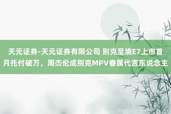 天元证券-天元证券有限公司 别克至境E7上市首月托付破万，周杰伦成别克MPV眷属代言东说念主