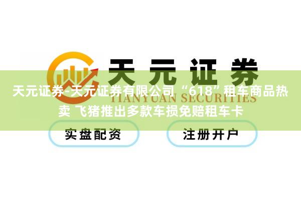 天元证券-天元证券有限公司 “618”租车商品热卖 飞猪推出多款车损免赔租车卡