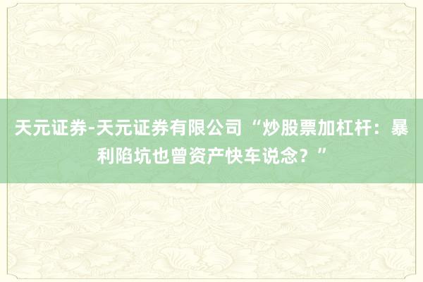 天元证券-天元证券有限公司 “炒股票加杠杆：暴利陷坑也曾资产快车说念？”